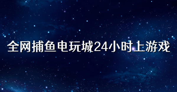 全网捕鱼电玩城24小时上游戏